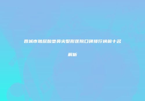 晋城市玻尿酸垫鼻尖整形医院口碑排行榜前十名解析