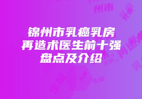 锦州市乳癌乳房再造术医生前十强盘点及介绍