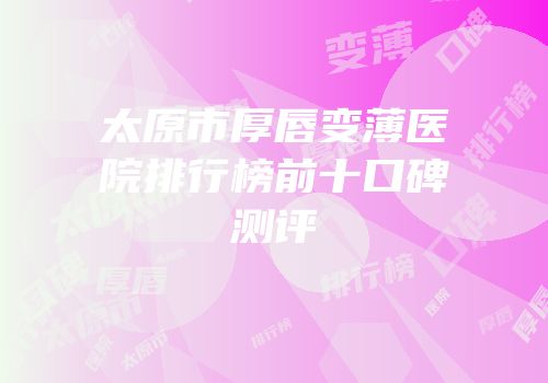 太原市厚唇变薄医院排行榜前十口碑测评