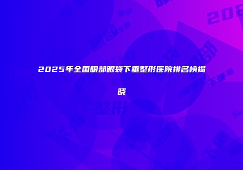 2025年全国眼部眼袋下垂整形医院排名榜揭晓