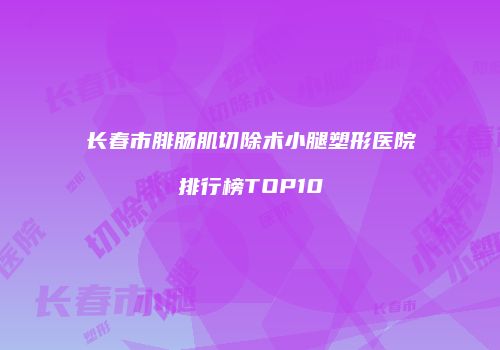 长春市腓肠肌切除术小腿塑形医院排行榜TOP10