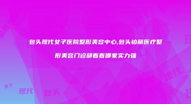 包头现代女子医院整形美容中心,包头铂丽医疗整形美容门诊部看看哪家实力强