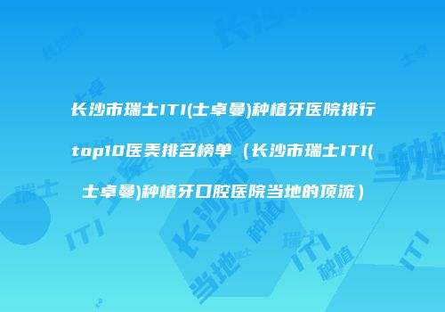 长沙市瑞士ITI(士卓曼)种植牙医院排行top10医美排名榜单（长沙市瑞士ITI(士卓曼)种植牙口腔医院当地的顶流）