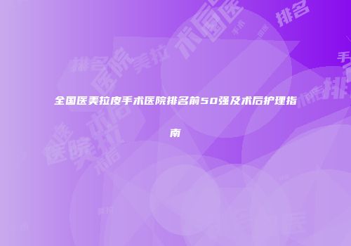 全国医美拉皮手术医院排名前50强及术后护理指南