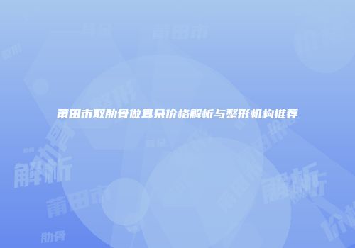 莆田市取肋骨做耳朵价格解析与整形机构推荐