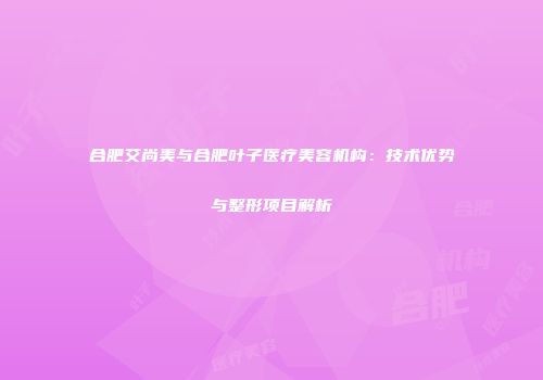 合肥艾尚美与合肥叶子医疗美容机构：技术优势与整形项目解析