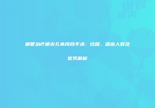 根管治疗根尖孔未闭合手术：过程、适应人群及优势解析