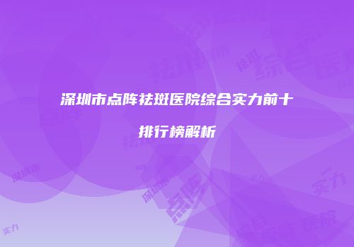 深圳市点阵祛斑医院综合实力前十排行榜解析