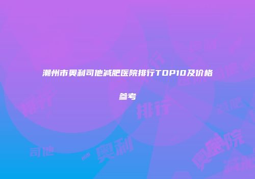 潮州市奥利司他减肥医院排行TOP10及价格参考