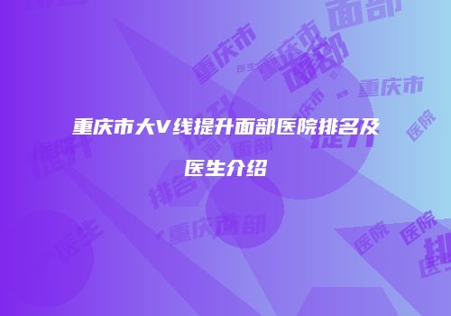 重庆市大V线提升面部医院排名及医生介绍