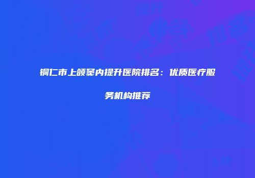 铜仁市上颌窦内提升医院排名：优质医疗服务机构推荐