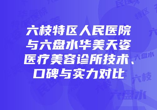 六枝特区人民医院与六盘水华美天姿医疗美容诊所技术、口碑与实力对比