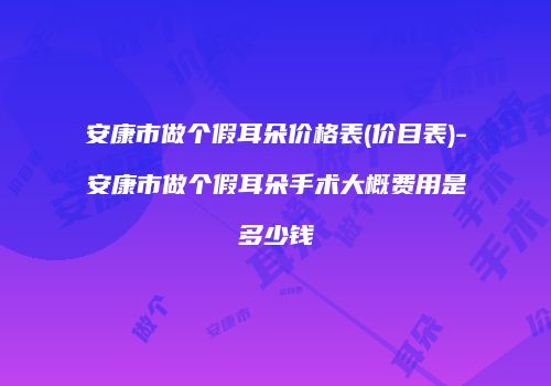 安康市做个假耳朵价格表(价目表)-安康市做个假耳朵手术大概费用是多少钱