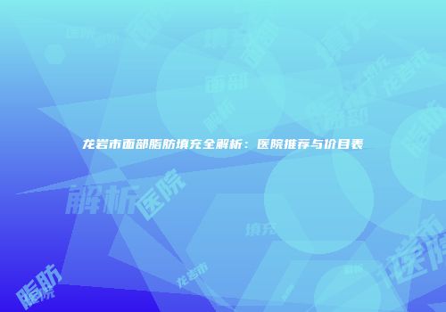 龙岩市面部脂肪填充全解析：医院推荐与价目表