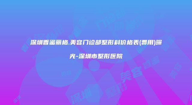 深圳香蜜丽格.美容门诊部整形科价格表(费用)曝光-深圳市整形医院