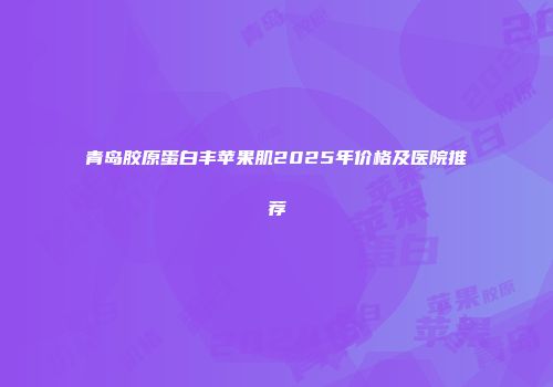 青岛胶原蛋白丰苹果肌2025年价格及医院推荐