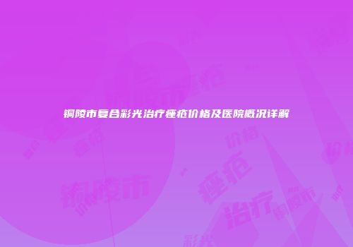 铜陵市复合彩光治疗痤疮价格及医院概况详解
