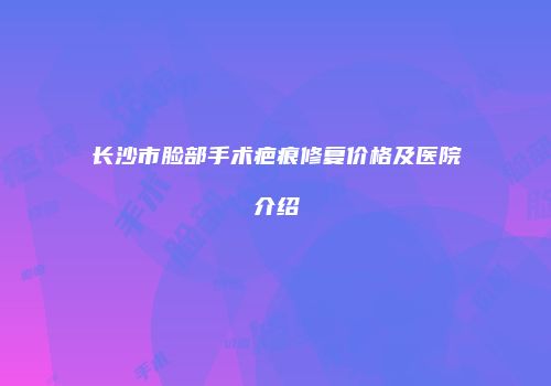 长沙市脸部手术疤痕修复价格及医院介绍