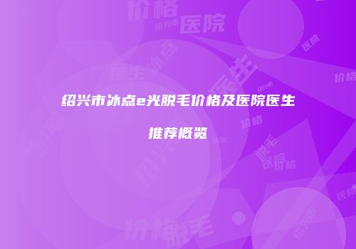 绍兴市冰点e光脱毛价格及医院医生推荐概览