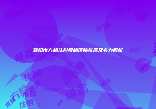 襄阳市方脸注射瘦脸医院排名及实力解析