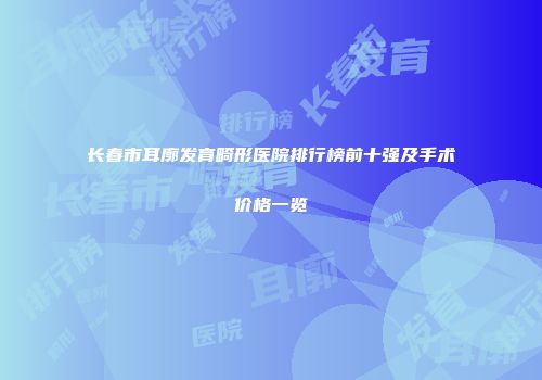 长春市耳廓发育畸形医院排行榜前十强及手术价格一览