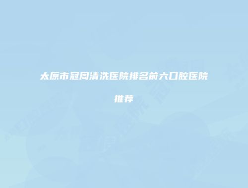 太原市冠周清洗医院排名前六口腔医院推荐