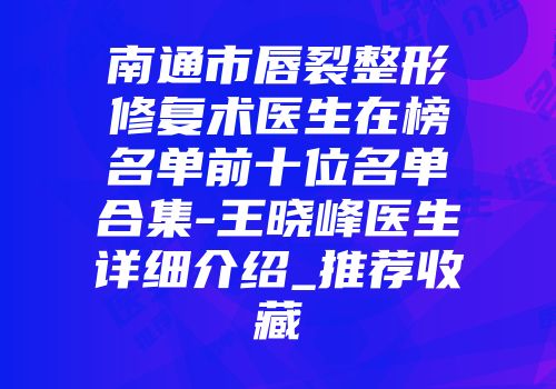 南通市唇裂整形修复术医生在榜名单前十位名单合集-王晓峰医生详细介绍_推荐收藏