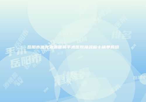 岳阳市激光治酒糟鼻手术医院排名前十榜单揭晓