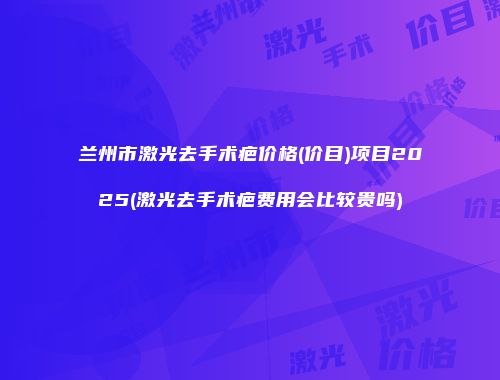 兰州市激光去手术疤价格(价目)项目2025(激光去手术疤费用会比较贵吗)