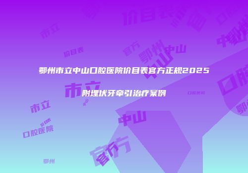 鄂州市立中山口腔医院价目表官方正规2025附埋伏牙牵引治疗案例