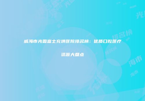 威海市光固富士充填医院排名榜：优质口腔医疗资源大盘点