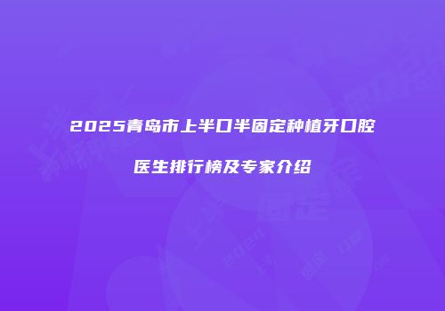 2025青岛市上半口半固定种植牙口腔医生排行榜及专家介绍
