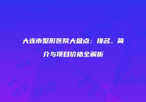 大连市整形医院大盘点：排名、简介与项目价格全解析