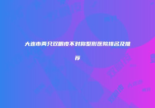 大连市两只双眼皮不对称整形医院排名及推荐