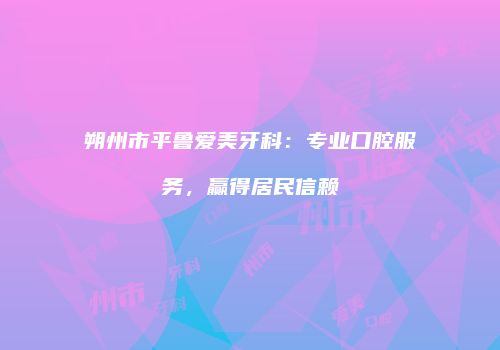 朔州市平鲁爱美牙科：专业口腔服务，赢得居民信赖