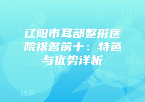 辽阳市耳部整形医院排名前十：特色与优势详析