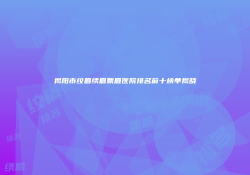 揭阳市纹眉绣眉飘眉医院排名前十榜单揭晓