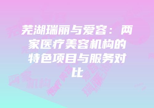 芜湖瑞丽与爱容：两家医疗美容机构的特色项目与服务对比