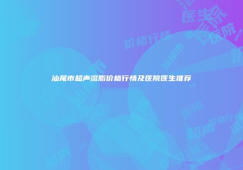 汕尾市超声溶脂价格行情及医院医生推荐