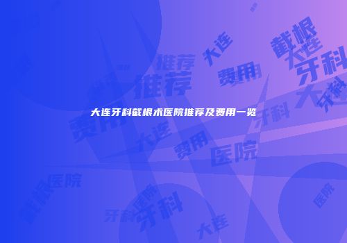 大连牙科截根术医院推荐及费用一览