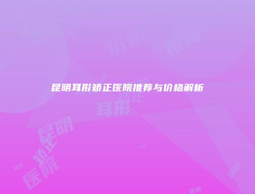 昆明耳形矫正医院推荐与价格解析