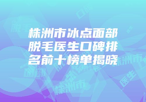 株洲市冰点面部脱毛医生口碑排名前十榜单揭晓