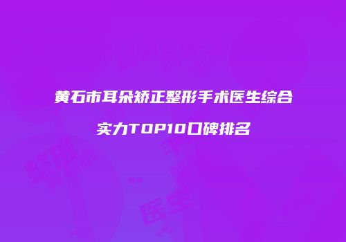 黄石市耳朵矫正整形手术医生综合实力TOP10口碑排名