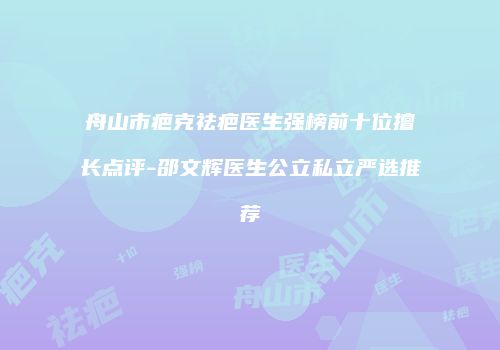 舟山市疤克祛疤医生强榜前十位擅长点评-邵文辉医生公立私立严选推荐