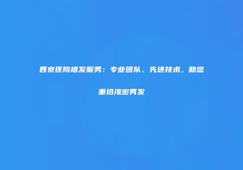 西京医院植发服务：专业团队、先进技术，助您重拾浓密秀发
