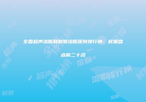 全国超声溶脂和射频溶脂医院排行榜：权威盘点前二十名