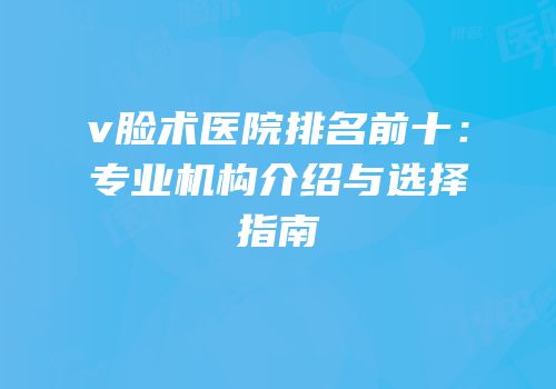 v脸术医院排名前十：专业机构介绍与选择指南