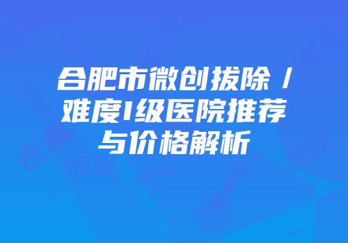 合肥市微创拔除／难度I级医院推荐与价格解析