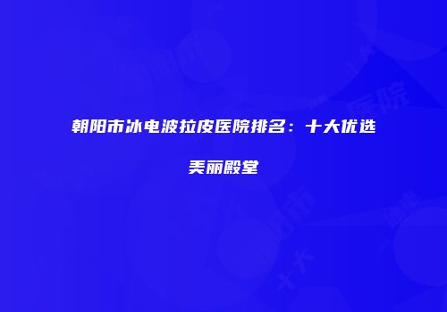 朝阳市冰电波拉皮医院排名：十大优选美丽殿堂