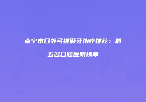 南宁市口外弓推磨牙治疗推荐：前五名口腔医院榜单
